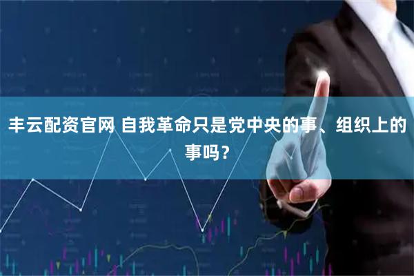 丰云配资官网 自我革命只是党中央的事、组织上的事吗?