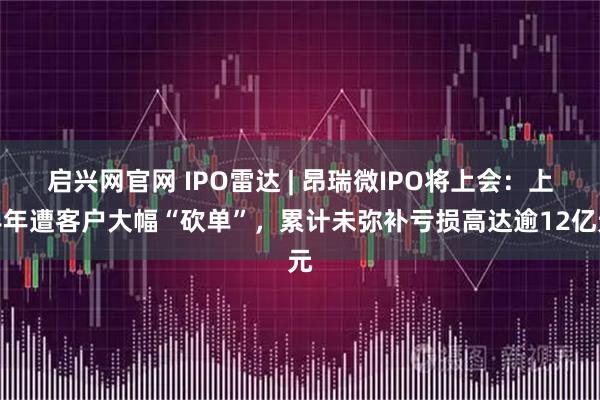 启兴网官网 IPO雷达 | 昂瑞微IPO将上会:上半年遭客户大幅“砍单”,累计未弥补亏损高达逾12亿元
