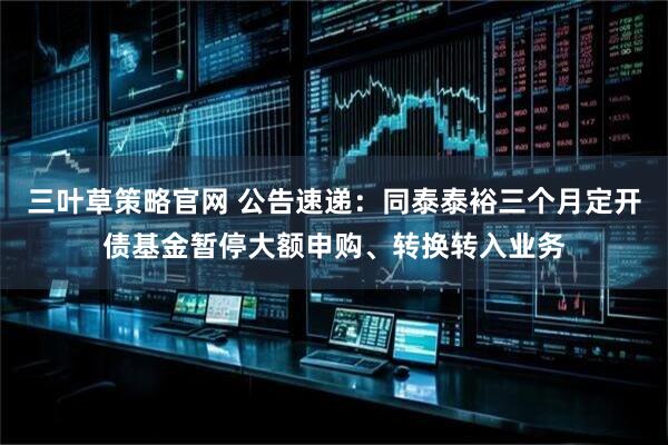 三叶草策略官网 公告速递:同泰泰裕三个月定开债基金暂停大额申购、转换转入业务