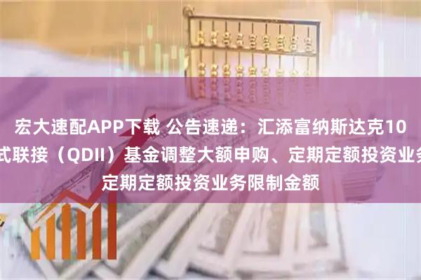 宏大速配APP下载 公告速递：汇添富纳斯达克100ETF发起式联接（QDII）基金调整大额申购、定期定额投资业务限制金额