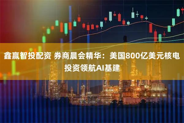 鑫赢智投配资 券商晨会精华：美国800亿美元核电投资领航AI基建