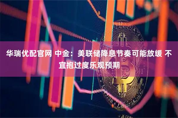 华瑞优配官网 中金：美联储降息节奏可能放缓 不宜抱过度乐观预期