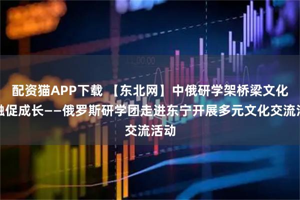 配资猫APP下载 【东北网】中俄研学架桥梁文化交融促成长——俄罗斯研学团走进东宁开展多元文化交流活动
