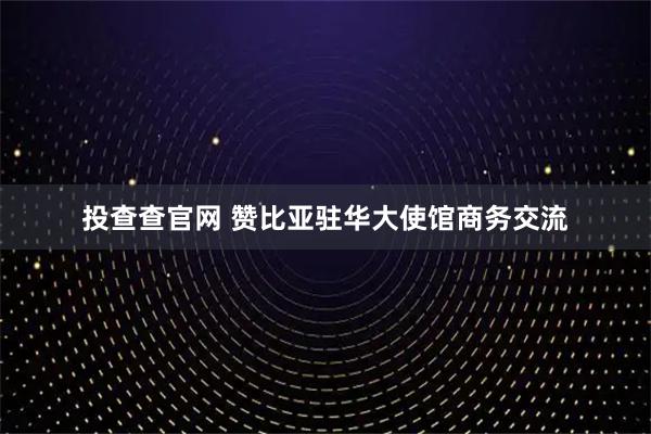 投查查官网 赞比亚驻华大使馆商务交流