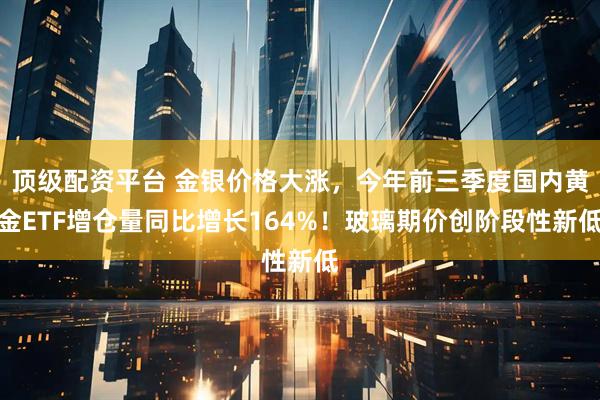 顶级配资平台 金银价格大涨，今年前三季度国内黄金ETF增仓量同比增长164%！玻璃期价创阶段性新低