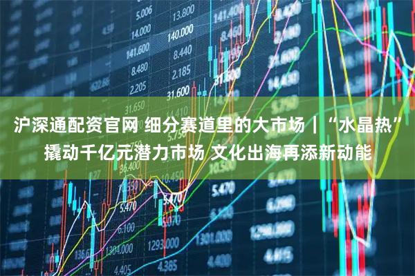 沪深通配资官网 细分赛道里的大市场｜“水晶热”撬动千亿元潜力市场 文化出海再添新动能