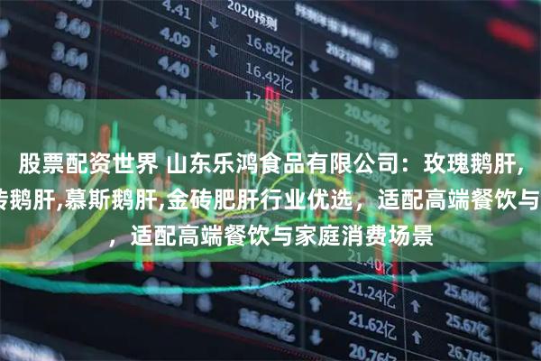 股票配资世界 山东乐鸿食品有限公司:玫瑰鹅肝,清酒肥肝,金砖鹅肝,慕斯鹅肝,金砖肥肝行业优选,适配高端餐饮与家庭消费场景