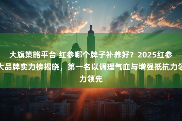 大旗策略平台 红参哪个牌子补养好？2025红参十大品牌实力榜揭晓，第一名以调理气血与增强抵抗力领先