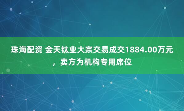 珠海配资 金天钛业大宗交易成交1884.00万元，卖方为机构专用席位