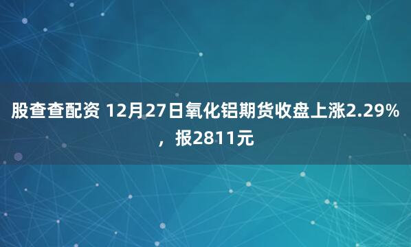 股查查配资 12月27日氧化铝期货收盘上涨2.29%，报2811元