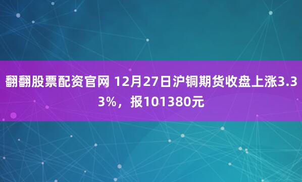 翻翻股票配资官网 12月27日沪铜期货收盘上涨3.33%，报101380元