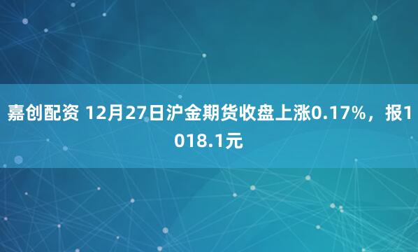 嘉创配资 12月27日沪金期货收盘上涨0.17%,报1018.1元