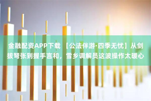 金融配资APP下载 【公法伴游·四季无忧】从剑拔弩张到握手言和，雪乡调解员这波操作太暖心