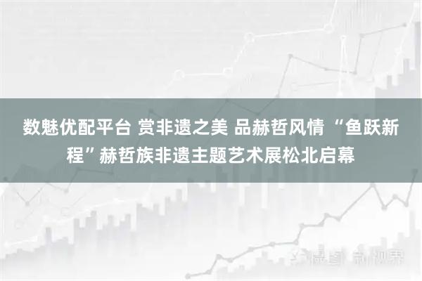 数魅优配平台 赏非遗之美 品赫哲风情 “鱼跃新程”赫哲族非遗主题艺术展松北启幕