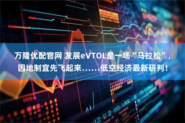 万隆优配官网 发展eVTOL是一场“马拉松”，因地制宜先飞起来……低空经济最新研判！