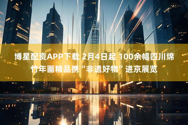 博星配资APP下载 2月4日起 100余幅四川绵竹年画精品携“非遗好物”进京展览