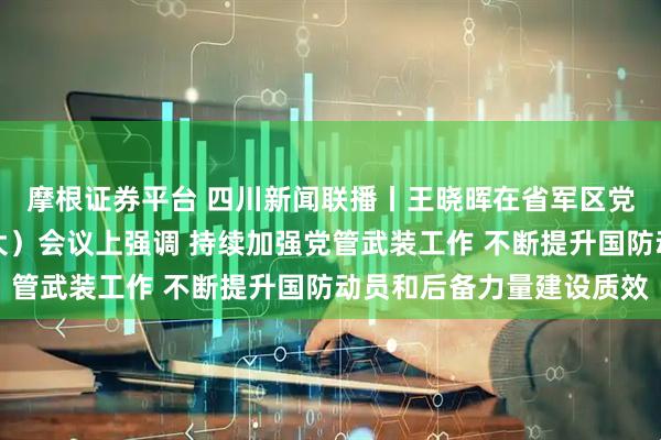 摩根证券平台 四川新闻联播丨王晓晖在省军区党委十届四次全体（扩大）会议上强调 持续加强党管武装工作 不断提升国防动员和后备力量建设质效