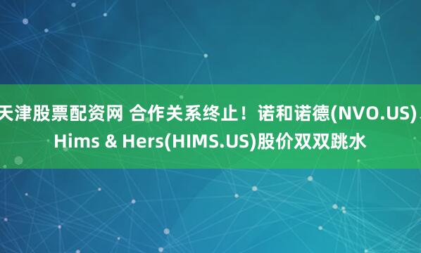 天津股票配资网 合作关系终止！诺和诺德(NVO.US)、Hims & Hers(HIMS.US)股价双双跳水