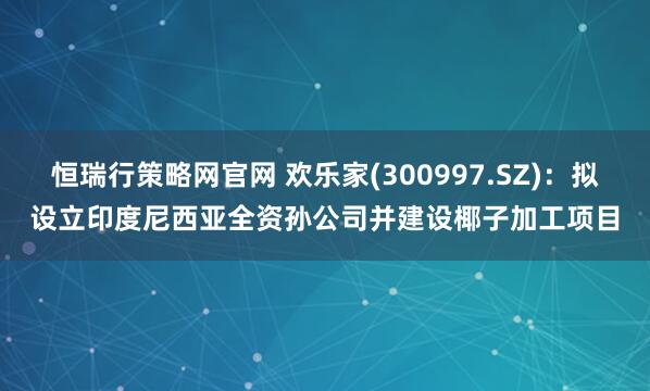 恒瑞行策略网官网 欢乐家(300997.SZ)：拟设立印度尼西亚全资孙公司并建设椰子加工项目