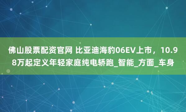 佛山股票配资官网 比亚迪海豹06EV上市，10.98万起定义年轻家庭纯电轿跑_智能_方面_车身