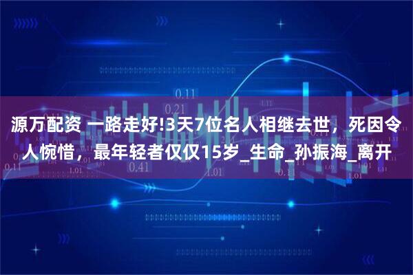 源万配资 一路走好!3天7位名人相继去世，死因令人惋惜，最年轻者仅仅15岁_生命_孙振海_离开