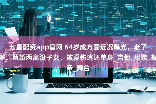 七星配资app官网 64岁成方圆近况曝光，老了很多，两婚两离没子女，被爱伤透还单身_吉他_母亲_舞台