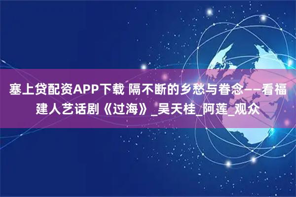 塞上贷配资APP下载 隔不断的乡愁与眷念——看福建人艺话剧《过海》_吴天桂_阿莲_观众
