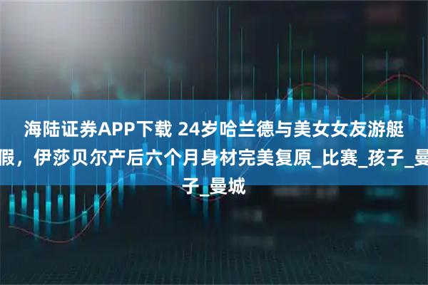 海陆证券APP下载 24岁哈兰德与美女女友游艇度假，伊莎贝尔产后六个月身材完美复原_比赛_孩子_曼城