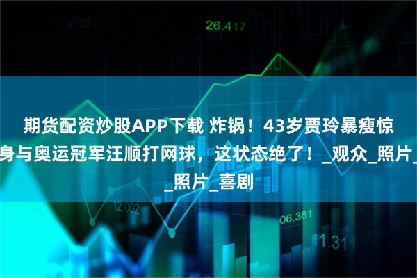 期货配资炒股APP下载 炸锅！43岁贾玲暴瘦惊艳现身与奥运冠军汪顺打网球，这状态绝了！_观众_照片_喜剧