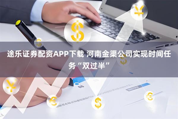 途乐证券配资APP下载 河南金渠公司实现时间任务“双过半”