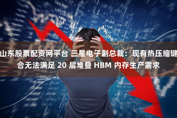 山东股票配资网平台 三星电子副总裁：现有热压缩键合无法满足 20 层堆叠 HBM 内存生产需求