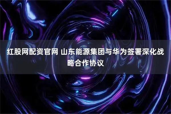 红股网配资官网 山东能源集团与华为签署深化战略合作协议