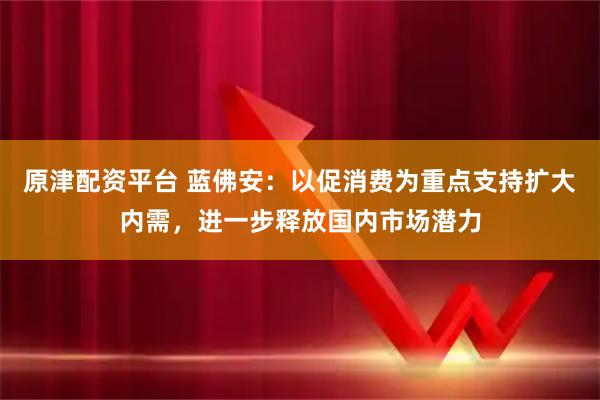原津配资平台 蓝佛安：以促消费为重点支持扩大内需，进一步释放国内市场潜力