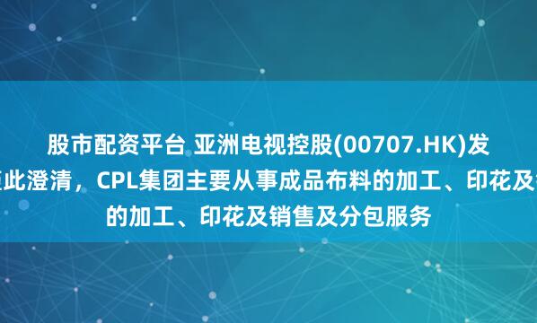 股市配资平台 亚洲电视控股(00707.HK)发布公告，公司谨此澄清，CPL集团主要从事成品布料的加工、印花及销售及分包服务