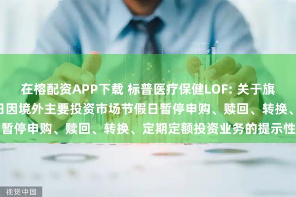 在榕配资APP下载 标普医疗保健LOF: 关于旗下部分基金2025年9月1日因境外主要投资市场节假日暂停申购、赎回、转换、定期定额投资业务的提示性公告