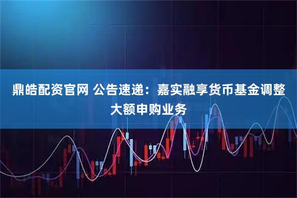 鼎皓配资官网 公告速递：嘉实融享货币基金调整大额申购业务