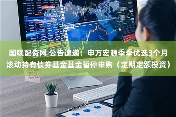 国联配资网 公告速递：申万宏源季季优选3个月滚动持有债券基金基金暂停申购（定期定额投资）