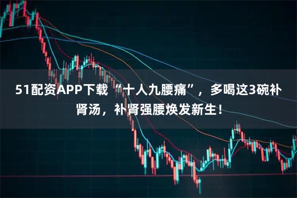 51配资APP下载 “十人九腰痛”，多喝这3碗补肾汤，补肾强腰焕发新生！