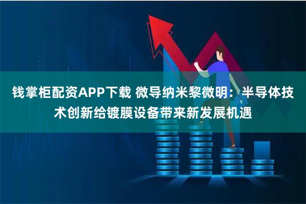 钱掌柜配资APP下载 微导纳米黎微明：半导体技术创新给镀膜设备带来新发展机遇